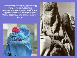 Σε πρόσφατη έκθεση της οργάνωσης
      «Γιατροί για τα Ανθρώπινα
Δικαιώματα», φαίνεται ότι το 40% των
  Αφγανών γυναικών σε παραγωγική
ηλικία, πεθαίνουν από επιπλοκές στον
                τοκετό.
 