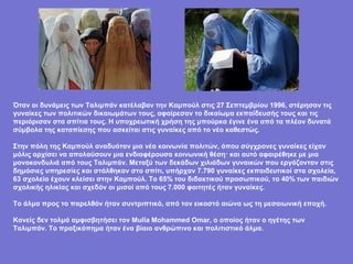 Όταν οι δυνάμεις των Ταλιμπάν κατέλαβαν την Καμπούλ στις 27 Σεπτεμβρίου 1996, στέρησαν τις
γυναίκες των πολιτικών δικαιωμάτων τους, αφαίρεσαν το δικαίωμα εκπαίδευσής τους και τις
περιόρισαν στα σπίτια τους. Η υποχρεωτική χρήση της μπούρκα έγινε ένα από τα πλέον δυνατά
σύμβολα της καταπίεσης που ασκείται στις γυναίκες από το νέο καθεστώς.

Στην πόλη της Καμπούλ αναδυόταν μια νέα κοινωνία πολιτών, όπου σύγχρονες γυναίκες είχαν
μόλις αρχίσει να απολαύσουν μια ενδιαφέρουσα κοινωνική θέση· και αυτό αφαιρέθηκε με μια
μονοκονδυλιά από τους Ταλιμπάν. Μεταξύ των δεκάδων χιλιάδων γυναικών που εργάζονταν στις
δημόσιες υπηρεσίες και στάλθηκαν στο σπίτι, υπήρχαν 7.790 γυναίκες εκπαιδευτικοί στα σχολεία,
63 σχολεία έχουν κλείσει στην Καμπούλ. Το 65% του διδακτικού προσωπικού, το 40% των παιδιών
σχολικής ηλικίας και σχεδόν οι μισοί από τους 7.000 φοιτητές ήταν γυναίκες.

Το άλμα προς το παρελθόν ήταν συντριπτικό, από τον εικοστό αιώνα ως τη μεσαιωνική εποχή.

Κανείς δεν τολμά αμφισβητήσει τον Mulla Mohammed Omar, ο οποίος ήταν ο ηγέτης των
Ταλιμπάν. Το πραξικόπημα ήταν ένα βίαιο ανθρώπινο και πολιτιστικό άλμα.
 