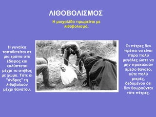 ΛΙΘΟΒΟΛΙΣΜΟΣ
                   Η μοιχαλίδα τιμωρείται με
                         λιθοβολισμό.




    Η γυναίκα                                   Οι πέτρες δεν
τοποθετείται σε                                 πρέπει να είναι
 μια τρύπα στο                                   πάρα πολύ
   έδαφος και                                  μεγάλες ώστε να
   καλύπτεται                                  μην προκαλούν
μέχρι το στήθος                                 άμεσο θάνατο,
με χώμα. Τότε οι                                  ούτε πολύ
  "άνδρες" τη                                      μικρές,
  λιθοβολούν                                    δεδομένου ότι
 μέχρι θανάτου.                                δεν θεωρούνται
                                                 τότε πέτρες.
 