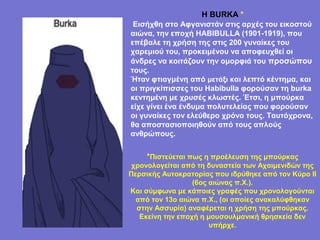 Η BURKA *
 Εισήχθη στο Αφγανιστάν στις αρχές του εικοστού
αιώνα, την εποχή HABIBULLA (1901-1919), που
επέβαλε τη χρήση της στις 200 γυναίκες του
χαρεμιού του, προκειμένου να αποφευχθεί οι
άνδρες να κοιτάζουν την ομορφιά του προσώπου
τους.
Ήταν φτιαγμένη από μετάξι και λεπτό κέντημα, και
οι πριγκίπισσες του Habibulla φορούσαν τη burka
κεντημένη με χρυσές κλωστές. Έτσι, η μπούρκα
είχε γίνει ένα ένδυμα πολυτελείας που φορούσαν
οι γυναίκες τον ελεύθερο χρόνο τους. Ταυτόχρονα,
θα αποστασιοποιηθούν από τους απλούς
ανθρώπους.


    *Πιστεύεται πως η προέλευση της μπούρκας
 χρονολογείται από τη δυναστεία των Αχαιμενιδών της
Περσικής Αυτοκρατορίας που ιδρύθηκε από τον Κύρο II
                  (6ος αιώνας π.Χ.).
Και σύμφωνα με κάποιες γραφές που χρονολογούνται
  από τον 13ο αιώνα π.Χ., (οι οποίες ανακαλύφθηκαν
  στην Ασσυρία) αναφέρεται η χρήση της μπούρκας.
   Εκείνη την εποχή η μουσουλμανική θρησκεία δεν
                       υπήρχε.
 