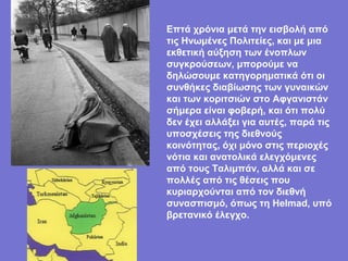 Επτά χρόνια μετά την εισβολή από
τις Ηνωμένες Πολιτείες, και με μια
εκθετική αύξηση των ένοπλων
συγκρούσεων, μπορούμε να
δηλώσουμε κατηγορηματικά ότι οι
συνθήκες διαβίωσης των γυναικών
και των κοριτσιών στο Αφγανιστάν
σήμερα είναι φοβερή, και ότι πολύ
δεν έχει αλλάξει για αυτές, παρά τις
υποσχέσεις της διεθνούς
κοινότητας, όχι μόνο στις περιοχές
νότια και ανατολικά ελεγχόμενες
από τους Ταλιμπάν, αλλά και σε
πολλές από τις θέσεις που
κυριαρχούνται από τον διεθνή
συνασπισμό, όπως τη Helmad, υπό
βρετανικό έλεγχο.
 