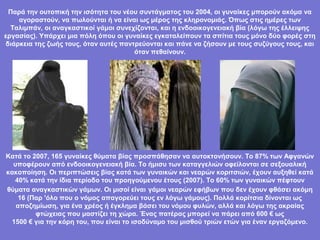 Παρά την ουτοπική την ισότητα του νέου συντάγματος του 2004, οι γυναίκες μπορούν ακόμα να
    αγοραστούν, να πωλούνται ή να είναι ως μέρος της κληρονομιάς. Όπως στις ημέρες των
  Ταλιμπάν, οι αναγκαστικοί γάμοι συνεχίζονται, και η ενδοοικογενειακή βία (λόγω της έλλειψης
εργασίας). Υπάρχει μια πόλη όπου οι γυναίκες εγκαταλείπουν τα σπίτια τους μόνο δύο φορές στη
διάρκεια της ζωής τους, όταν αυτές παντρεύονται και πάνε να ζήσουν με τους συζύγους τους, και
                                       όταν πεθαίνουν.




Κατά το 2007, 165 γυναίκες θύματα βίας προσπάθησαν να αυτοκτονήσουν. Το 87% των Αφγανών
  υποφέρουν από ενδοοικογενειακή βία. Το ήμισυ των καταγγελιών οφείλονται σε σεξουαλική
κακοποίηση. Οι περιπτώσεις βίας κατά των γυναικών και νεαρών κοριτσιών, έχουν αυξηθεί κατά
  40% κατά την ίδια περίοδο του προηγούμενου έτους (2007). Το 60% των γυναικών πέφτουν
θύματα αναγκαστικών γάμων. Οι μισοί είναι γάμοι νεαρών εφήβων που δεν έχουν φθάσει ακόμη
    16 (Παρ 'όλο που ο νόμος απαγορεύει τους εν λόγω γάμους). Πολλά κορίτσια δίνονται ως
   αποζημίωση, για ένα χρέος ή έγκλημα βάσει του νόμου φυλών, αλλά και λόγω της ακραίας
         φτώχειας που μαστίζει τη χώρα. Ένας πατέρας μπορεί να πάρει από 600 € ως
 1500 € για την κόρη του, που είναι το ισοδύναμο του μισθού τριών ετών για έναν εργαζόμενο.
 