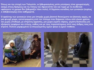 Όπως και την εποχή των Ταλιμπάν, οι ξεθωριασμένες μπλε μπούρκες είναι χρωματισμός
ακόμη στους δρόμους και τις πόλεις του Αφγανιστάν (αν και τώρα με τα συνθετικά
υφάσματα το χρώμα δεν ξεθωριάζει τόσο πολύ). Η δημόσια καταδίκη των γυναικών (κυρίως
ο λιθοβολισμός) είναι καθημερινή.

Ο εφιάλτης των γυναικών είναι μια ύπαρξη χωρίς βασικά δικαιώματα και βασικές αρχές, σε
μια φτωχή χώρα, κατεστραμμένη από τον πόλεμο που διήρκεσε πάνω από είκοσι χρόνια,
και χωρίς υποδομή, με επίμονες ξηρασίες, μια χώρα γεμάτη νάρκες, γεμάτη δυσκολίες για
εξεύρεση τροφίμων και στέγης, καθώς και με τους περισσότερους από τους άνδρες τους στο
στρατό. Πολλοί μορφωμένοι ή επαγγελματίες έχουν φύγει ή έχουν πεθάνει.
 