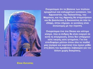 Ονειρεύομαι ότι τα βάσανα των πολλών
                 κρυμμένων και καλυμμένων γυναικών, του
                      Αφγανιστάν, της Παλαιστίνης, του
                 Μαρόκου, και της Αφρικής θα σταματήσουν
                  και θα βασιλεύσει η δικαιοσύνη σε όλα τα
                   εδάφη, όπου σήμερα, οι γυναίκες είναι
                          συνώνυμες με την ντροπή.

                   Ονειρεύομαι ένα πιο δίκαιο και ισότιμο
                  κόσμο, που οι άνδρες θα είναι ενεργοί σε
                  αυτή τη σύγκρουση, όπου δεν υπάρχουν
                    ούτε νικητές ούτε ηττημένοι. Για ένα
                  ελπιδοφόρο μέλλον όπου όλα τα παιδιά
                 μας (αγόρια και κορίτσια) που έχουν μάθει
                 στη βάση του αμοιβαίου σεβασμού για τον
                          άλλον χωρίς διακρίσεις.




Είναι Ουτοπία;
 