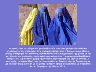 Ιστορικά, είναι το ένδυμα των φυλών Παστούν που είναι φανατικοί οπαδοί και
  υποστηρικτές της μπούρκας. Στην πραγματικότητα, όταν ο βασιλιάς Amanullah, ο
οποίος διαδέχθηκε τον Habibulla, προσπάθησε τον εκσυγχρονισμό της χώρας με την
 κατάργηση της μπούρκας, και το χειρότερο ακόμη όταν η γυναίκα του η βασίλισσα
 Soraya Tarzi εμφανίστηκε χωρίς τη μπούρκα, δημιούργησε ένα μεγάλο σκάνδαλο.
 Δυστυχώς, οι προσπάθειές του να εξευρωπαΐσει το Αφγανιστάν είχε δημιουργήσει
μια επαναστατική αντίθεση με τις φυλές Παστούν. Τελικά αναγκάστηκε να παραιτηθεί
                          και να διαφύγει στην Ινδία το 1929.
 