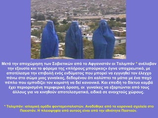 Μετά την αποχώρηση των Σοβιετικών από το Αφγανιστάν οι Ταλιμπάν * ανέλαβαν
  την εξουσία και το φόρεμα της «πλήρους μπούρκας» έγινε υποχρεωτικό, με
  αποτέλεσμα την επιβολή ενός ενδύματος που μπορεί να εγγυηθεί τον έλεγχο
  πάνω στο σώμα μιας γυναίκας, δεδομένου ότι καλύπτει τα μάτια με ένα παχύ
 πέπλο που εμποδίζει τον κομιστή να δεί κανονικά. Και επειδή το δίκτυο καμβά
   έχει περιορισμένη περιφερική όραση, οι γυναίκες να εξαρτώνται από τους
     άλλους για να κινηθούν αποτελεσματικά, ειδικά σε ανοιχτούς χώρους.


 * Ταλιμπάν: ισλαμική ομάδα φονταμενταλιστών. Αναδύθηκε από τα κορανικά σχολεία στο
                                      .
          Πακιστάν. Η πλειοψηφία από αυτούς είναι από την εθνότητα Παστούν.
 