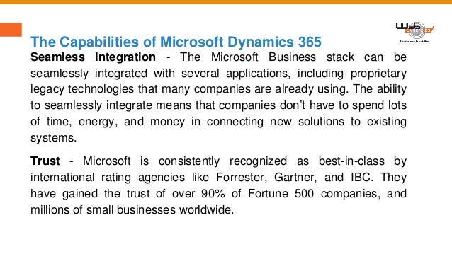 The Capabilities of Microsoft Dynamics 365
Seamless Integration - The Microsoft Business stack can be
seamlessly integrated with several applications, including proprietary
legacy technologies that many companies are already using. The ability
to seamlessly integrate means that companies don’t have to spend lots
of time, energy, and money in connecting new solutions to existing
systems.
Trust - Microsoft is consistently recognized as best-in-class by
international rating agencies like Forrester, Gartner, and IBC. They
have gained the trust of over 90% of Fortune 500 companies, and
millions of small businesses worldwide.
 
