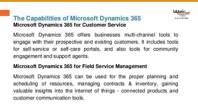 The Capabilities of Microsoft Dynamics 365
Microsoft Dynamics 365 for Customer Service
Microsoft Dynamics 365 offers businesses multi-channel tools to
engage with their prospective and existing customers. It includes tools
for self-service or self-care portals, and also tools for community
engagement and support agents.
Microsoft Dynamics 365 for Field Service Management
Microsoft Dynamics 365 can be used for the proper planning and
scheduling of resources, managing contracts & inventory, gaining
valuable insights into the internet of things - connected products and
customer communication tools.
 
