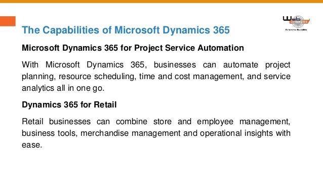 The Capabilities of Microsoft Dynamics 365
Microsoft Dynamics 365 for Project Service Automation
With Microsoft Dynamics 365, businesses can automate project
planning, resource scheduling, time and cost management, and service
analytics all in one go.
Dynamics 365 for Retail
Retail businesses can combine store and employee management,
business tools, merchandise management and operational insights with
ease.
 