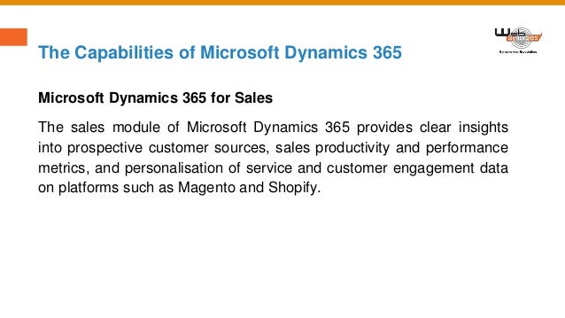 The Capabilities of Microsoft Dynamics 365
Microsoft Dynamics 365 for Sales
The sales module of Microsoft Dynamics 365 provides clear insights
into prospective customer sources, sales productivity and performance
metrics, and personalisation of service and customer engagement data
on platforms such as Magento and Shopify.
 