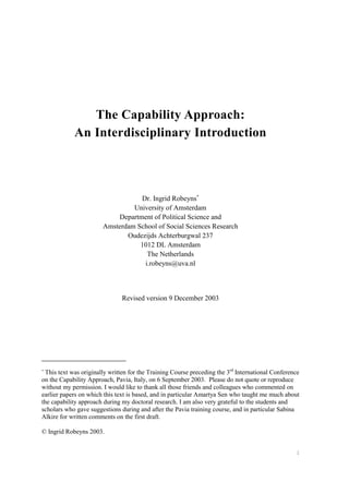 1
The Capability Approach:
An Interdisciplinary Introduction
Dr. Ingrid Robeyns∗
University of Amsterdam
Department of Political Science and
Amsterdam School of Social Sciences Research
Oudezijds Achterburgwal 237
1012 DL Amsterdam
The Netherlands
i.robeyns@uva.nl
Revised version 9 December 2003
∗
This text was originally written for the Training Course preceding the 3rd
International Conference
on the Capability Approach, Pavia, Italy, on 6 September 2003. Please do not quote or reproduce
without my permission. I would like to thank all those friends and colleagues who commented on
earlier papers on which this text is based, and in particular Amartya Sen who taught me much about
the capability approach during my doctoral research. I am also very grateful to the students and
scholars who gave suggestions during and after the Pavia training course, and in particular Sabina
Alkire for written comments on the first draft.
© Ingrid Robeyns 2003.
 