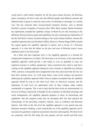10
would tend to yield similar freedoms for all; but given human diversity, the Rawlsian
justice conception will fail to take note that different people need different amounts and
different kinds of goods to reach the same levels of well-being or advantage. In a similar
vein, Sen has criticised other resources-based normative theories, such as Ronald
Dworkin’s account of equality of resources (Sen 1984). More recently, Martha Nussbaum
has significantly extended the capability critique on Rawls by not only focussing on the
difference between primary goods and capabilities, but also examining the implications of
the fact that Rawls’s theory of justice belongs to the social contract tradition, whereas the
capability approach does not (Nussbaum 2002a). However, Thomas Pogge (2002) recently
has argued against the capability approach to justice, and in favour of a Rawlsian
approach; it is clear that the debate on the pros and cons of Rawlsian justice versus
capability justice is far from closed.
On a third, and least important level, is the capability approach as a formula for
interpersonal comparisons of welfare. The focus here is on a formula, in the sense that the
capability approach would provide a neat recipe or even an algorithm to carry out
empirical exercises in welfare comparisons. Some economists have tried to read Sen’s
writings on the capability approach looking for such a formula or algorithm (e.g. Roemer
1996), and have consequently been disappointed when they discovered that this has not
been Sen’s primary focus. As I will argue below, some of the critiques and questions
addressing the capability approach follow from an implicit assumption that the capability
approach should be read on this third level. Once its three-level structure and the
importance of each level are appreciated, most of these critiques either weaken
considerably or evaporate. This is not to deny that the three levels are interconnected. At
the level of being a framework of thought for the evaluation of individual advantage and
social arrangements, the capability approach proposes to focus on functionings and
capabilities. But this proposal could only be developed after Sen had analysed the
shortcomings of the prevailing evaluative theories, such as welfarism and Rawlsian
theories. And while at this first level the capability approach is very general and only
delineates normative thinking, a more formula-like use of the capability approach can be
necessary for quantitative empirical assessments of poverty and inequality. The three levels
are connected, with the first being the most general, and the second and third more
 