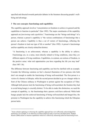 11
specified and directed towards particular debates in the literature discussing people’s well-
being and advantage.
3 The core concepts: functionings and capabilities
The capability approach involves “concentration on freedoms to achieve in general and the
capabilities to function in particular” (Sen 1995). The major constituents of the capability
approach are functionings and capabilities.1
Functionings are the “beings and doings” of a
person, whereas a person’s capability is “the various combinations of functionings that a
person can achieve. Capability is thus a set of vectors of functionings, reflecting the
person’s freedom to lead one type of life or another” (Sen 1992). A person’s functionings
and her capability are closely related but distinct.
“A functioning is an achievement, whereas a capability is the ability to achieve.
Functionings are, in a sense, more directly related to living conditions, since they are
different aspects of living conditions. Capabilities, in contrast, are notions of freedom, in
the positive sense: what real opportunities you have regarding the life you may lead”
(Sen 1987: 36).
The difference between functioning and capability can best be clarified with an example.
Consider the following variation on Sen’s classical illustration of two persons who both
don’t eat enough to enable the functioning of being well-nourished. The first person is a
victim of a famine in Ethiopia, while the second person decided to go on a hunger strike in
front of the Chinese embassy in Washington to protest against the occupation of Tibet.
Although both persons lack the functioning of being well-nourished, the freedom they had
to avoid being hungry is crucially distinct. To be able to make this distinction, we need the
concept of capability, i.e. the functionings that a person could have achieved. While both
hungry people lack the achieved functioning of being well-nourished and hunger-free, the
protester in Washington has the capability to achieve this functioning which the Ethiopian
person lacks.
1
Some scholars applying or criticising the capability approach have not sufficiently acknowledged this
distinction. For example, in an otherwise excellent empirical study on poverty and deprivation, Stephan
Klasen (2000) claims to measure capabilities while he is effectively measuring achieved functioning levels.
 