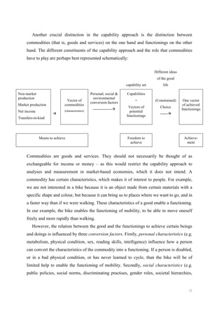 12
Another crucial distinction in the capability approach is the distinction between
commodities (that is, goods and services) on the one hand and functionings on the other
hand. The different constituents of the capability approach and the role that commodities
have to play are perhaps best represented schematically:
capability set
Different ideas
of the good
life
Non-market
production
Market production
Net income
Transfers-in-kind

Vector of
commodities
(characteristics)
Personal, social 
environmental
conversion factors
---------------
Capabilities
=
Vectors of
potential
functionings
(Constrained)
Choice
------
One vector
of achieved
functionings
Means to achieve Freedom to
achieve
Achieve-
ment
Commodities are goods and services. They should not necessarily be thought of as
exchangeable for income or money – as this would restrict the capability approach to
analyses and measurement in market-based economies, which it does not intend. A
commodity has certain characteristics, which makes it of interest to people. For example,
we are not interested in a bike because it is an object made from certain materials with a
specific shape and colour, but because it can bring us to places where we want to go, and in
a faster way than if we were walking. These characteristics of a good enable a functioning.
In our example, the bike enables the functioning of mobility, to be able to move oneself
freely and more rapidly than walking.
However, the relation between the good and the functionings to achieve certain beings
and doings is influenced by three conversion factors. Firstly, personal characteristics (e.g.
metabolism, physical condition, sex, reading skills, intelligence) influence how a person
can convert the characteristics of the commodity into a functioning. If a person is disabled,
or in a bad physical condition, or has never learned to cycle, than the bike will be of
limited help to enable the functioning of mobility. Secondly, social characteristics (e.g.
public policies, social norms, discriminating practises, gender roles, societal hierarchies,
 