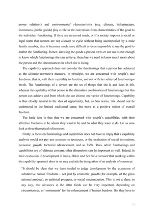 13
power relations) and environmental characteristics (e.g. climate, infrastructure,
institutions, public goods) play a role in the conversion from characteristics of the good to
the individual functioning. If there are no paved roads, or if a society imposes a social or
legal norm that women are not allowed to cycle without being accompanied by a male
family member, then it becomes much more difficult or even impossible to use the good to
enable the functioning. Hence, knowing the goods a person owns or can use is not enough
to know which functionings she can achieve; therefore we need to know much more about
the person and the circumstances in which she is living.
The capability approach does not consider the functionings that a person has achieved
as the ultimate normative measure. In principle, we are concerned with people’s real
freedoms, that is, with their capability to function, and not with her achieved functionings-
levels. The functionings of a person are the set of things that she is and does in life,
whereas the capability of that person is the alternative combination of functionings that this
person can achieve and from which she can choose one vector of functionings. Capability
is thus closely related to the idea of opportunity, but, as Sen warns, this should not be
understood in the limited traditional sense, but more as a positive notion of overall
freedom.
The basic idea is thus that we are concerned with people’s capabilities, with their
affective freedoms to be whom they want to be and do what they want to do. Let us now
look at three theoretical refinements.
Firstly, a focus on functionings and capabilities does not have to imply that a capability
analysis would not pay any attention to resources, or the evaluation of social institutions,
economic growth, technical advancement, and so forth. Thus, while functionings and
capabilities are of ultimate concern, other dimensions can be important as well. Indeed, in
their evaluation if development in India, Drèze and Sen have stressed that working within
the capability approach does in no way exclude the integration of an analysis of resources:
“It should be clear that we have tended to judge development by the expansion of
substantive human freedoms – not just by economic growth (for example, of the gross
national product), or technical progress, or social modernization. This is not to deny, in
any way, that advances in the latter fields can be very important, depending on
circumstances, as ‘instruments’ for the enhancement of human freedom. But they have to
 