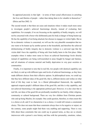 14
be appraised precisely in that light – in terms of their actual effectiveness in enriching
the lives and liberties of people – rather than taking them to be valuable in themselves.”
(Drèze and Sen 2002: 3)
The second remark is that there are cases and situations where it makes much more sense
to investigate people’s achieved functionings directly, instead of evaluating their
capabilities. For example, if we are focussing on the capability of bodily integrity, we will
not be concerned with a boxer who deliberately puts his body at danger of being beaten up.
He has the capability of not being attacked, but chooses to engages in violent fights. But as
far as domestic violence is concerned, we will use the very plausible assumption that no-
one wants to be beaten up by another person in the household, and therefore the achieved
disfunctioning of bodily integrity due to domestic violence is a univocal sign that the
victim didn’t have the capability of being safe from bodily harm in the first place. Other
examples where it makes more sense to focus on achieved functionings levels directly
instead of capabilities are being well-nourished in areas fraught by hunger and famines,
and all situations of extreme material and bodily deprivation in very poor societies or
communities.
Finally, it is important to note that in real life, two people with identical capability sets
are likely to end up with different types and levels of achieved functionings, as they have
made different choices from their effective options. In philosophical terms, we could say
that they have different ideas of the good life, that is, different desires and wishes on what
kind of life they want to lead. As a liberal philosophical framework, the capability
approach respects people’s different ideas of the good life, and this is why capability, and
not achieved functioning is the appropriate political goal. However, it is also clear that in
real life, our ideas of the good life are profoundly moulded by our family, tribal, religious,
community or cultural background. There are very few children from Christian parents
who end up being Muslim, for example. One could question, therefore, to what extent this
is a choice at all, and if we characterise it as a choice, it would still remain a constrained
choice. This does not mean that these constraints always have to be negative or unjust; on
the contrary, some people might find them very enabling and supporting. There is very
little about these constraints that one could say in general terms, as they are so closely
interwoven with a person’s own history and thus with her personality, emotions, values,
 