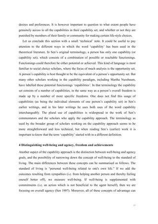 15
desires and preferences. It is however important to question to what extent people have
genuinely access to all the capabilities in their capability set, and whether or not they are
punished by members of their family or community for making certain life-style choices.
Let us conclude this section with a small ‘technical’ note. It could be useful to pay
attention to the different ways in which the word ‘capability’ has been used in the
theoretical literature. In Sen’s original terminology, a person has only one capability (or
capability set), which consists of a combination of possible or reachable functionings.
Functionings could therefore be either potential or achieved. This kind of language is most
familiar to social choice scholars, where the focus of much analysis is the opportunity set.
A person’s capability is best thought to be the equivalent of a person’s opportunity set. But
many other scholars working in the capability paradigm, including Martha Nussbaum,
have labelled these potential functionings ‘capabilities’. In that terminology the capability
set consists of a number of capabilities, in the same way as a person’s overall freedom is
made up by a number of more specific freedoms. One does not find this usage of
capabilities (as being the individual elements of one person’s capability set) in Sen’s
earlier writings, and in his later writings he uses both uses of the word capability
interchangeably. The plural use of capabilities is widespread in the work of Sen’s
commentators and the scholars who apply the capability approach. The terminology as
used by the broader group of scholars working on the capability approach seems to be
more straightforward and less technical, but when reading Sen’s (earlier) work it is
important to know that the term ‘capability’ started with in a different definition.
4 Distinguishing well-being and agency, freedom and achievements
Another aspect of the capability approach is the distinction between well-being and agency
goals, and the possibility of narrowing down the concept of well-being to the standard of
living. The main differences between these concepts can be summarised as follows. The
standard of living is “personal well-being related to one's own life.” If we add the
outcomes resulting from sympathies (i.e. from helping another person and thereby feeling
oneself better off), we measure well-being. If well-being is supplemented with
commitments (i.e. an action which is not beneficial to the agent herself), then we are
focusing on overall agency (Sen 1987). Moreover, all of these concepts of advantage can
 