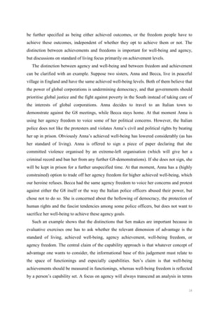 16
be further specified as being either achieved outcomes, or the freedom people have to
achieve these outcomes, independent of whether they opt to achieve them or not. The
distinction between achievements and freedoms is important for well-being and agency,
but discussions on standard of living focus primarily on achievement levels.
The distinction between agency and well-being and between freedom and achievement
can be clarified with an example. Suppose two sisters, Anna and Becca, live in peaceful
village in England and have the same achieved well-being levels. Both of them believe that
the power of global corporations is undermining democracy, and that governments should
prioritise global justice and the fight against poverty in the South instead of taking care of
the interests of global corporations. Anna decides to travel to an Italian town to
demonstrate against the G8 meetings, while Becca stays home. At that moment Anna is
using her agency freedom to voice some of her political concerns. However, the Italian
police does not like the protesters and violates Anna’s civil and political rights by beating
her up in prison. Obviously Anna’s achieved well-being has lowered considerably (as has
her standard of living). Anna is offered to sign a piece of paper declaring that she
committed violence organised by an extreme-left organisation (which will give her a
criminal record and ban her from any further G8-demonstrations). If she does not sign, she
will be kept in prison for a further unspecified time. At that moment, Anna has a (highly
constrained) option to trade off her agency freedom for higher achieved well-being, which
our heroine refuses. Becca had the same agency freedom to voice her concerns and protest
against either the G8 itself or the way the Italian police officers abused their power, but
chose not to do so. She is concerned about the hollowing of democracy, the protection of
human rights and the fascist tendencies among some police officers, but does not want to
sacrifice her well-being to achieve these agency goals.
Such an example shows that the distinctions that Sen makes are important because in
evaluative exercises one has to ask whether the relevant dimension of advantage is the
standard of living, achieved well-being, agency achievement, well-being freedom, or
agency freedom. The central claim of the capability approach is that whatever concept of
advantage one wants to consider, the informational base of this judgement must relate to
the space of functionings and especially capabilities. Sen’s claim is that well-being
achievements should be measured in functionings, whereas well-being freedom is reflected
by a person’s capability set. A focus on agency will always transcend an analysis in terms
 