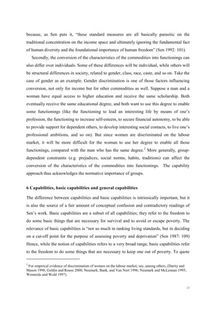 18
because, as Sen puts it, “these standard measures are all basically parasitic on the
traditional concentration on the income space and ultimately ignoring the fundamental fact
of human diversity and the foundational importance of human freedom” (Sen 1992: 101).
Secondly, the conversion of the characteristics of the commodities into functionings can
also differ over individuals. Some of these differences will be individual, while others will
be structural differences in society, related to gender, class, race, caste, and so on. Take the
case of gender as an example. Gender discrimination is one of those factors influencing
conversion, not only for income but for other commodities as well. Suppose a man and a
woman have equal access to higher education and receive the same scholarship. Both
eventually receive the same educational degree, and both want to use this degree to enable
some functionings (like the functioning to lead an interesting life by means of one’s
profession, the functioning to increase self-esteem, to secure financial autonomy, to be able
to provide support for dependent others, to develop interesting social contacts, to live one’s
professional ambitions, and so on). But since women are discriminated on the labour
market, it will be more difficult for the woman to use her degree to enable all those
functionings, compared with the man who has the same degree.2
More generally, group-
dependent constraints (e.g. prejudices, social norms, habits, traditions) can affect the
conversion of the characteristics of the commodities into functionings. The capability
approach thus acknowledges the normative importance of groups.
6 Capabilities, basic capabilities and general capabilities
The difference between capabilities and basic capabilities is intrinsically important, but it
is also the source of a fair amount of conceptual confusion and contradictory readings of
Sen’s work. Basic capabilities are a subset of all capabilities; they refer to the freedom to
do some basic things that are necessary for survival and to avoid or escape poverty. The
relevance of basic capabilities is “not so much in ranking living standards, but in deciding
on a cut-off point for the purpose of assessing poverty and deprivation” (Sen 1987: 109)
Hence, while the notion of capabilities refers to a very broad range, basic capabilities refer
to the freedom to do some things that are necessary to keep one out of poverty. To quote
2
For empirical evidence of discrimination of women on the labour market, see, among others, (Darity and
Mason 1998; Goldin and Rouse 2000; Neumark, Bank, and Van Nort 1996; Neumark and McLennan 1995;
Wennerås and Wold 1997).
 