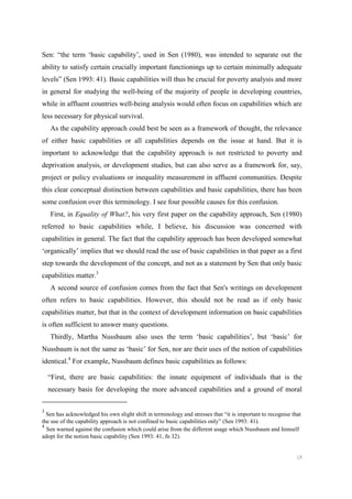 19
Sen: “the term ‘basic capability’, used in Sen (1980), was intended to separate out the
ability to satisfy certain crucially important functionings up to certain minimally adequate
levels” (Sen 1993: 41). Basic capabilities will thus be crucial for poverty analysis and more
in general for studying the well-being of the majority of people in developing countries,
while in affluent countries well-being analysis would often focus on capabilities which are
less necessary for physical survival.
As the capability approach could best be seen as a framework of thought, the relevance
of either basic capabilities or all capabilities depends on the issue at hand. But it is
important to acknowledge that the capability approach is not restricted to poverty and
deprivation analysis, or development studies, but can also serve as a framework for, say,
project or policy evaluations or inequality measurement in affluent communities. Despite
this clear conceptual distinction between capabilities and basic capabilities, there has been
some confusion over this terminology. I see four possible causes for this confusion.
First, in Equality of What?, his very first paper on the capability approach, Sen (1980)
referred to basic capabilities while, I believe, his discussion was concerned with
capabilities in general. The fact that the capability approach has been developed somewhat
‘organically’ implies that we should read the use of basic capabilities in that paper as a first
step towards the development of the concept, and not as a statement by Sen that only basic
capabilities matter.3
A second source of confusion comes from the fact that Sen's writings on development
often refers to basic capabilities. However, this should not be read as if only basic
capabilities matter, but that in the context of development information on basic capabilities
is often sufficient to answer many questions.
Thirdly, Martha Nussbaum also uses the term ‘basic capabilities’, but ‘basic’ for
Nussbaum is not the same as ‘basic’ for Sen, nor are their uses of the notion of capabilities
identical.4
For example, Nussbaum defines basic capabilities as follows:
“First, there are basic capabilities: the innate equipment of individuals that is the
necessary basis for developing the more advanced capabilities and a ground of moral
3
Sen has acknowledged his own slight shift in terminology and stresses that “it is important to recognise that
the use of the capability approach is not confined to basic capabilities only” (Sen 1993: 41).
4
Sen warned against the confusion which could arise from the different usage which Nussbaum and himself
adopt for the notion basic capability (Sen 1993: 41, fn 32).
 