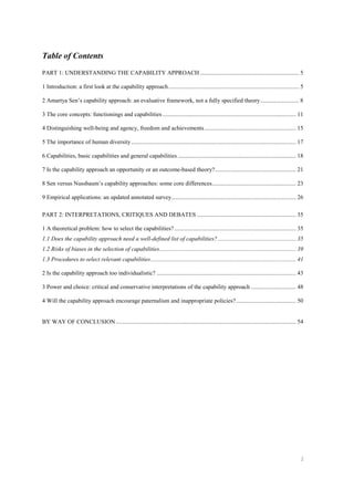 2
Table of Contents
PART 1: UNDERSTANDING THE CAPABILITY APPROACH .................................................................. 5
1 Introduction: a first look at the capability approach....................................................................................... 5
2 Amartya Sen’s capability approach: an evaluative framework, not a fully specified theory.......................... 8
3 The core concepts: functionings and capabilities ......................................................................................... 11
4 Distinguishing well-being and agency, freedom and achievements............................................................. 15
5 The importance of human diversity.............................................................................................................. 17
6 Capabilities, basic capabilities and general capabilities ............................................................................... 18
7 Is the capability approach an opportunity or an outcome-based theory?...................................................... 21
8 Sen versus Nussbaum’s capability approaches: some core differences........................................................ 23
9 Empirical applications: an updated annotated survey................................................................................... 26
PART 2: INTERPRETATIONS, CRITIQUES AND DEBATES .................................................................. 35
1 A theoretical problem: how to select the capabilities? ................................................................................. 35
1.1 Does the capability approach need a well-defined list of capabilities? .................................................... 35
1.2 Risks of biases in the selection of capabilities........................................................................................... 39
1.3 Procedures to select relevant capabilities................................................................................................. 41
2 Is the capability approach too individualistic? ............................................................................................. 43
3 Power and choice: critical and conservative interpretations of the capability approach .............................. 48
4 Will the capability approach encourage paternalism and inappropriate policies?........................................ 50
BY WAY OF CONCLUSION ........................................................................................................................ 54
 