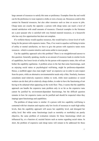 22
large amount of resources to satisfy this taste or preference. Examples from the real world
can be the preference to wear expensive cloths or own a luxury car. Resources could in this
context be financial resources, but also other resources such as time or access to jobs.
Cheap tastes are exactly the opposite: a person with cheap tastes can reach a level of
mental satisfaction with small amounts of resources. Classical examples in the literature
are a poor peasant who is satisfied with very limited material resources, or a housewife
who has very few opportunities but does not complain.
If a welfarist theory would equalise resources, this would lead to a lower level of well-
being for the person with expensive tastes. Thus, if we want to equalise well-being in terms
of utility or mental satisfaction, we have to give the person with expensive tastes more
resources - which is counter-intuitive and seems unfair to most people.
Can the capability approach solve this problem? There is no straightforward answer to
this question. Generally speaking, insofar as an amount of resources leads to similar levels
of capabilities, but lower levels of utility for the person with expensive tastes, this will not
bother the capability egalitarian. A problem arises in the fact that some functionings, such
as enjoying social status or psychological well-being, might be preference-dependent.
Hence, a snobbish upper class man might ‘need’ an expensive car in order to earn respect
from his peers, while an alternative environmentalist needs only a bike. Similarly, business
consultants need relatively expensive clothes to work, while most academics or social
workers can do their job in relatively cheap clothes, in order to have the functioning of not
having to be ashamed when appearing on the work floor. Thus, it seems that the capability
approach can handle the expensive taste problem only in so far as the expensive taste
cannot be justified by environment-dependant functionings, but the difficult question
remains in how far expensive tastes can be justified and should be respected when they
impinge upon functionings and capabilities.
The problem of cheap tastes is similar: if a person with low capability well-being is
contented with her situation and requires only low levels of resources to reach high utility
levels, then the capability approach will assess her capability level, and disregard her
utility level. But while some functionings (such as mortality or morbidity) are purely
objective, the same problem of evaluation remains for those functionings which are
influenced by, or a function of, societal factors such as norms regarding social status. In
short, the problem of expensive and cheap tastes will remain to be addressed for those
 