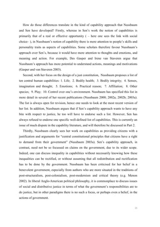 25
How do those differences translate in the kind of capability approach that Nussbaum
and Sen have developed? Firstly, whereas in Sen’s work the notion of capabilities is
primarily that of a real or effective opportunity ( – here one sees the link with social
choice– ), in Nussbaum’s notion of capability there is more attention to people’s skills and
personality traits as aspects of capabilities. Some scholars therefore favour Nussbaum’s
approach over Sen’s, because it would have more attention to thoughts and emotions, and
meaning and action. For example, Des Gasper and Irene van Staveren argue that
Nussbaum’s approach has more potential to understand actions, meanings and motivations
(Gasper and van Staveren 2003).
Second, with her focus on the design of a just constitution, Nussbaum proposes a list of
ten central human capabilities: 1. Life; 2. Bodily health; 3. Bodily integrity; 4. Senses,
imagination and thought; 5. Emotions; 6. Practical reason; 7. Affiliation; 8. Other
species; 9. Play; 10. Control over one’s environment. Nussbaum has specified this list in
more detail in several of her recent publications (Nussbaum 2000; 2002a; 2002b; 2003a).
The list is always open for revision, hence one needs to look at the most recent version of
her list. In addition, Nussbaum argues that if Sen’s capability approach wants to have any
bite with respect to justice, he too will have to endorse such a list. However, Sen has
always refused to endorse one specific well-defined list of capabilities. This is currently an
issue of much dispute in the capability literature, and will therefore be discussed in Part 2.
Thirdly, Nussbaum clearly sees her work on capabilities as providing citizens with a
justification and arguments for “central constitutional principles that citizens have a right
to demand from their government” (Nussbaum 2003a). Sen’s capability approach, in
contrast, need not be so focussed on claims on the government, due to its wider scope.
Indeed, one can discuss inequality in capabilities without necessarily knowing how these
inequalities can be rectified, or without assuming that all redistribution and rectification
has to be done by the government. Nussbaum has been criticised for her belief in a
benevolent government, especially from authors who are more situated in the traditions of
post-structuralism, post-colonialism, post-modernism and critical theory (e.g. Menon
2002). In liberal Anglo-American political philosophy, it is commonplace to discuss issues
of social and distributive justice in terms of what the government’s responsibilities are to
do justice, but in other paradigms there is no such a focus, or perhaps even a belief, in the
actions of government.
 