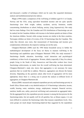 29
and discussed a number of techniques which can be used, like sequential dominance
analysis and multidimensional poverty indexes.
Phipps (1999) made a comparison of the well-being of children aged 0-11 in Canada,
Norway and the USA, using equivalent household incomes and ten quite specific
functionings (low birth weight, asthma, accidents, activity limitation, trouble
concentrating, disobedience at school, bullying, anxiety, lying, hyperactivity). Her study
had two main findings. First, the Canadian and USA distributions of functionings can not
be ranked, but the Canadian children with incomes in the bottom quintile are better of than
the American children. Second, while average incomes are similar in the three countries,
Norwegian children are better of in terms of the 10 functionings than the Canadian. This
study thus showed, once more, that measurement of functionings and incomes give
complementary information; the respective rankings are not the same.
Chiappero-Martinetti (2000) used the 1994 Italian household survey to further the
methodological development of the fuzzy set theory to measure well-being in the
functionings and capabilities space (Chiappero Martinetti 1994). Her study measured 5
functionings (health, education, knowledge, social interaction and psychological
conditions), at three levels of aggregation. Women, elderly (especially if they live alone),
people living in the South of Italy, housewives and blue-collar workers have lower
functionings achievements, no matter how the overall well-being has been determined.
Chiappero-Martinetti’s study also shows that aggregation is not necessary for many
questions that we would like to address. Moreover, aggregation can obscure the human
diversity. Depending on the questions asked, other levels of aggregation will be more
appropriate, hence there is a strong case to present the analysis at different levels of
aggregation, as Chiappero-Martinetti did.
Klasen (2000) measured and compared expenditure poverty and functionings poverty in
South Africa. Klasen made a very detailed analysis of 14 functionings.
(education, income,
wealth, housing, water, sanitation, energy, employment, transport, financial services,
nutrition, health care, safety, perceived well-being) and constructed an aggregated index.
On the aggregated level, the expenditure poverty measure is among the best proxies for the
functionings-index, but not equally well for all quintiles; but, as Klasen argues, it is not
more difficult to construct the functionings index than measure expenditures levels. Also,
some groups are much deeper functionings-deprived than suggested by the expenditure
 