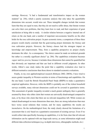 31
earnings. However, “it had a fundamental and transformative impact on the women
students” (p. 256), which a purely economic analysis that only takes the quantifiable
dimensions into account, would miss out. These intangible changes include that women
learn that they are equal to men, that they do not need to suffer abuse, that literate women
can solve their own problems, that they learn how to read, and their experience of great
satisfaction at being able to study. A similar relation between a negative internal rate of
return on the one hand, and a number of important non-economic benefits on the other
holds for the rose cultivation project. In pure economic terms, a comparison of these three
projects would clearly conclude that the goat-rearing project dominates the literacy and
rose cultivation projects. However, the literacy classes had the strongest impact on
knowledge and empowerment. Thus, from a capability perspective no project clearly
dominates the other. As a consequence, “the choice cannot be made on technical grounds
but rather is a morally significant choice” (p. 286). The capabilities evaluation becomes
vaguer and less precise, because it includes those dimensions that cannot be quantified but
that obviously are important and that can lead to different overall judgments. In other
words, Alkire’s case study makes the point that a capability evaluation does lead to
different normative conclusions than those drawn in standard economic evaluations.
Finally, in my own applied/empirical research (Robeyns 2002; 2003b), I have tried to
assess gender inequality in Western societies in terms of functionings and capabilities. On
the one hand, I used the British Household Panel Study (BHPS) to make a quantitative
empirical application. However, while the BHPS is probably one of the richest household
surveys available, many relevant dimensions could not be covered in quantitative terms.
This assessment of gender inequality revealed a much greater ambiguity then is generally
assumed by those who either claim that women are univocally disadvantaged compared to
men, or by those who claim that there are no relevant inequalities left. While women are
indeed disadvantaged on more dimensions than men, there are strong indications than men
have worse social relations than women, and for many capabilities the results are
inconclusive. On the methodological front, the study clearly showed the limitations of a
assessment that is only based on a quantitative assessment of existing surveys. Even if we
would collect data specifically focusing on capabilities, it is far from clear that all relevant
information can be captured with one large-scale survey, as some information might need
different data collection techniques (e.g. in-depth interviews, ethnographic methods, etc.)
 
