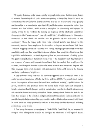 32
All studies discussed so far share a similar approach, in the sense that they use a dataset
to measure functionings level, either to measure poverty or inequality. However, there are
some studies that are different, in the sense that they do not measure and assess poverty
and inequality in a quantitative way. Jasek-Rysdahl discusses a community project in a
destitute area in California, which wants to strengthen the community and improve the
quality of life for its residents, by making an inventory of the inhabitants capabilities
through so-called ‘asset mapping’ (Jasek-Rysdahl 2001). Capabilities are in this context
understood as the talents, the abilities and the potential of the individuals of this
community. Thus, the focus shifts from what external experts can deliver to this
community to what those people can do themselves to improve the quality of their lives.
The asset mapping consists of a door-to-door survey where people are asked about their
capabilities and what they would like to do, and whether they would be willing to use their
capabilities to help others. As Jasek-Rysdahl points out, the sole matter of asking people
this question already makes them much more aware of the degree in which they themselves
can be agents of change and improve the quality of their lives and of their neighbours. For
example, multi-lingual residents could help others who do not understand English with
their language skills, while residents with construction skills could improve the housing
and living conditions of neighbours.
A very elaborate study that used the capability approach as its theoretical spine is the
earlier mentioned evaluation of India by Drèze and Sen (2002). Their analysis of India’s
recent development achievements focussed on a number of (missing) capabilities and the
goods, institutions and practices needed to enable them, which were each analysed at
length: education, health, hunger, political participation, reproductive health, violence and
the effects on human well-being of nuclear threats, among others. Drèze and Sen did not
limit their analysis to the collection and presentation of the available statistics and data, but
provided a critical discussion of the opportunities and well-being of groups and individuals
in India, based on these quantitative data and a wide range of other resources, including
political and social events.
A final study that should be mentioned is Clark (2002). David Clark did not assess well-
being or social arrangements as such, but surveyed the inhabitants of two deprived South-
 