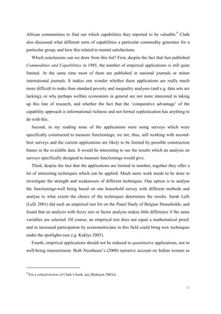 33
African communities to find out which capabilities they reported to be valuable.9
Clark
also discussed what different sorts of capabilities a particular commodity generates for a
particular group, and how this related to mental satisfactions.
Which conclusions can we draw from this list? First, despite the fact that Sen published
Commodities and Capabilities in 1985, the number of empirical applications is still quite
limited. At the same time most of them are published in national journals or minor
international journals. It makes one wonder whether these applications are really much
more difficult to make than standard poverty and inequality analyses (and e.g. data sets are
lacking), or why perhaps welfare economists in general are not more interested in taking
up this line of research, and whether the fact that the ‘comparative advantage’ of the
capability approach is informational richness and not formal sophistication has anything to
do with this.
Second, in my reading none of the applications were using surveys which were
specifically constructed to measure functionings; we are, thus, still working with second-
best surveys and the current applications are likely to be limited by possible construction
biases in the available data. It would be interesting to see the results which an analysis on
surveys specifically designed to measure functionings would give.
Third, despite the fact that the applications are limited in number, together they offer a
lot of interesting techniques which can be applied. Much more work needs to be done to
investigate the strength and weaknesses of different techniques. One option is to analyse
the functionings-well being based on one household survey with different methods and
analyse to what extent the choice of the techniques determines the results. Sarah Lelli
(Lelli 2001) did such an empirical test for on the Panel Study of Belgian Households, and
found that an analysis with fuzzy sets or factor analysis makes little difference if the same
variables are selected. Of course, an empirical test does not equal a mathematical proof,
and in increased participation by econometricians in this field could bring new techniques
under the spotlights (see e.g. Kuklys 2003).
Fourth, empirical applications should not be reduced to quantitative applications, nor to
well-being measurement. Both Nussbaum’s (2000) narrative account on Indian women as
9
For a critical review of Clark’s book, see (Robeyns 2003a).
 