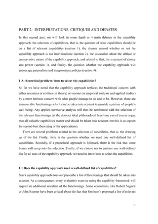 35
PART 2: INTERPRETATIONS, CRITIQUES AND DEBATES
In this second part, we will look in some depth at 4 main debates in the capability
approach: the selection of capabilities, that is, the question of what capabilities should be
on a list of relevant capabilities (section 1), the dispute around whether or not the
capability approach is too individualistic (section 2), the discussion about the critical or
conservative nature of the capability approach, and related to that, the treatment of choice
and power (section 3), and finally, the question whether the capability approach will
encourage paternalism and inappropriate policies (section 4).
1 A theoretical problem: how to select the capabilities?
So far we have noted that the capability approach replaces the traditional concern with
either resources or utilities (in theory) or income (in empirical analysis and applied studies)
by a more intrinsic concern with what people manage to do and to be. However, there are
innumerable functionings which can be taken into account to provide a picture of people’s
well-being. Any applied normative analysis will thus be confronted with the selection of
the relevant functionings (at the abstract ideal philosophical level one can of course argue
that all valuable capabilities matter and should be taken into account, but this is no option
for second-best theorizing or for applications).
There are several problems related to the selection of capabilities, that is, the drawing
up of the list. Firstly, there is the question whether we need one well-defined list of
capabilities. Secondly, if a procedural approach is followed, there is the risk that some
biases will creep into the selection. Finally, if we choose not to endorse one well-defined
list for all uses of the capability approach, we need to know how to select the capabilities.
1.1 Does the capability approach need a well-defined list of capabilities?
Sen’s capability approach does not prescribe a list of functionings that should be taken into
account. As a consequence, every evaluative exercise using the capability framework will
require an additional selection of the functionings. Some economists, like Robert Sugden
or John Roemer have been critical about the fact that Sen hasn’t proposed a list of relevant
 