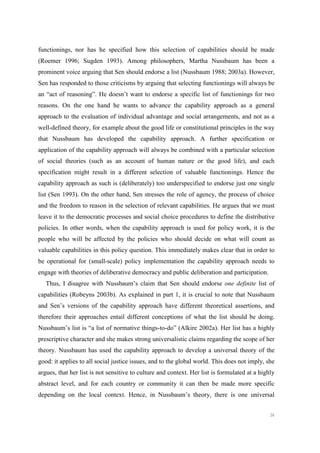 36
functionings, nor has he specified how this selection of capabilities should be made
(Roemer 1996; Sugden 1993). Among philosophers, Martha Nussbaum has been a
prominent voice arguing that Sen should endorse a list (Nussbaum 1988; 2003a). However,
Sen has responded to those criticisms by arguing that selecting functionings will always be
an “act of reasoning”. He doesn’t want to endorse a specific list of functionings for two
reasons. On the one hand he wants to advance the capability approach as a general
approach to the evaluation of individual advantage and social arrangements, and not as a
well-defined theory, for example about the good life or constitutional principles in the way
that Nussbaum has developed the capability approach. A further specification or
application of the capability approach will always be combined with a particular selection
of social theories (such as an account of human nature or the good life), and each
specification might result in a different selection of valuable functionings. Hence the
capability approach as such is (deliberately) too underspecified to endorse just one single
list (Sen 1993). On the other hand, Sen stresses the role of agency, the process of choice
and the freedom to reason in the selection of relevant capabilities. He argues that we must
leave it to the democratic processes and social choice procedures to define the distributive
policies. In other words, when the capability approach is used for policy work, it is the
people who will be affected by the policies who should decide on what will count as
valuable capabilities in this policy question. This immediately makes clear that in order to
be operational for (small-scale) policy implementation the capability approach needs to
engage with theories of deliberative democracy and public deliberation and participation.
Thus, I disagree with Nussbaum’s claim that Sen should endorse one definite list of
capabilities (Robeyns 2003b). As explained in part 1, it is crucial to note that Nussbaum
and Sen’s versions of the capability approach have different theoretical assertions, and
therefore their approaches entail different conceptions of what the list should be doing.
Nussbaum’s list is “a list of normative things-to-do” (Alkire 2002a). Her list has a highly
prescriptive character and she makes strong universalistic claims regarding the scope of her
theory. Nussbaum has used the capability approach to develop a universal theory of the
good: it applies to all social justice issues, and to the global world. This does not imply, she
argues, that her list is not sensitive to culture and context. Her list is formulated at a highly
abstract level, and for each country or community it can then be made more specific
depending on the local context. Hence, in Nussbaum’s theory, there is one universal
 