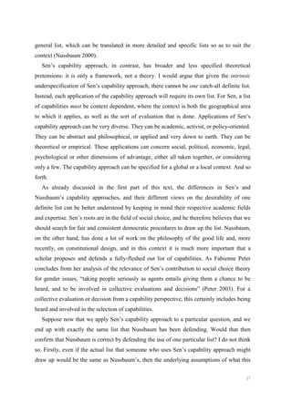 37
general list, which can be translated in more detailed and specific lists so as to suit the
context (Nussbaum 2000).
Sen’s capability approach, in contrast, has broader and less specified theoretical
pretensions: it is only a framework, not a theory. I would argue that given the intrinsic
underspecification of Sen’s capability approach, there cannot be one catch-all definite list.
Instead, each application of the capability approach will require its own list. For Sen, a list
of capabilities must be context dependent, where the context is both the geographical area
to which it applies, as well as the sort of evaluation that is done. Applications of Sen’s
capability approach can be very diverse. They can be academic, activist, or policy-oriented.
They can be abstract and philosophical, or applied and very down to earth. They can be
theoretical or empirical. These applications can concern social, political, economic, legal,
psychological or other dimensions of advantage, either all taken together, or considering
only a few. The capability approach can be specified for a global or a local context. And so
forth.
As already discussed in the first part of this text, the differences in Sen’s and
Nussbaum’s capability approaches, and their different views on the desirability of one
definite list can be better understood by keeping in mind their respective academic fields
and expertise. Sen’s roots are in the field of social choice, and he therefore believes that we
should search for fair and consistent democratic procedures to draw up the list. Nussbaum,
on the other hand, has done a lot of work on the philosophy of the good life and, more
recently, on constitutional design, and in this context it is much more important that a
scholar proposes and defends a fully-fleshed out list of capabilities. As Fabienne Peter
concludes from her analysis of the relevance of Sen’s contribution to social choice theory
for gender issues, “taking people seriously as agents entails giving them a chance to be
heard, and to be involved in collective evaluations and decisions” (Peter 2003). For a
collective evaluation or decision from a capability perspective, this certainly includes being
heard and involved in the selection of capabilities.
Suppose now that we apply Sen’s capability approach to a particular question, and we
end up with exactly the same list that Nussbaum has been defending. Would that then
confirm that Nussbaum is correct by defending the use of one particular list? I do not think
so. Firstly, even if the actual list that someone who uses Sen’s capability approach might
draw up would be the same as Nussbaum’s, then the underlying assumptions of what this
 