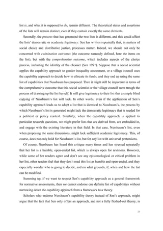 38
list is, and what it is supposed to do, remain different. The theoretical status and assertions
of the lists will remain distinct, even if they contain exactly the same elements.
Secondly, the process that has generated the two lists is different, and this could affect
the lists’ democratic or academic legitimacy. Sen has written repeatedly that, in matters of
social choice and distributive justice, processes matter. Indeed, we should not only be
concerned with culmination outcomes (the outcome narrowly defined, here the items on
the list), but with the comprehensive outcome, which includes aspects of the choice
process, including the identity of the chooser (Sen 1997). Suppose that a social scientist
applies the capability approach to gender inequality assessment, or a village council uses
the capability approach to decide how to allocate its funds, and they end up using the same
list of capabilities that Nussbaum has proposed. Then it might still be important in terms of
the comprehensive outcome that this social scientist or the village council went trough the
process of drawing up the list herself. It will give legitimacy to their list that a simple blind
copying of Nussbaum’s list will lack. In other words, even if the application of Sen’s
capability approach leads us to adopt a list that is identical to Nussbaum’s, the process by
which Nussbaum’s list is generated might lack the democratic legitimacy that is needed for
a political or policy context. Similarly, when the capability approach is applied to
particular research questions, we might prefer lists that are derived from, are embedded in,
and engage with the existing literature in that field. In that case, Nussbaum’s list, even
when proposing the same dimensions, might lack sufficient academic legitimacy. This, of
course, does not only hold for Nussbaum’s list, but for any list with universal pretensions.
Of course, Nussbaum has heard this critique many times and has stressed repeatedly
that her list is a humble, open-ended list, which is always open for revisions. However,
while some of her readers agree and don’t see any epistemological or ethical problem in
her list, other readers feel that they don’t read this list as humble and open-ended, and they
especially wonder who is going to decide, and on what grounds, if, when and how the list
can be modified.
Summing up, if we want to respect Sen’s capability approach as a general framework
for normative assessments, then we cannot endorse one definite list of capabilities without
narrowing down the capability approach from a framework to a theory.
Scholars who endorse Nussbaum’s capability theory instead of Sen’s approach, might
argue that the fact that Sen only offers an approach, and not a fully fleshed-out theory, is
 