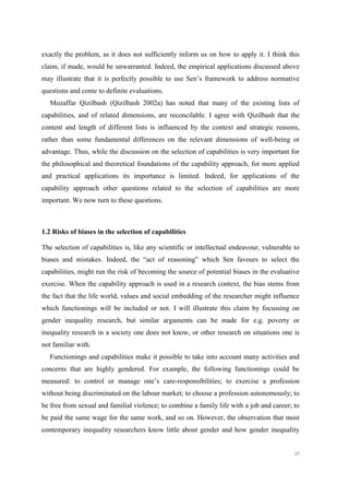 39
exactly the problem, as it does not sufficiently inform us on how to apply it. I think this
claim, if made, would be unwarranted. Indeed, the empirical applications discussed above
may illustrate that it is perfectly possible to use Sen’s framework to address normative
questions and come to definite evaluations.
Mozaffar Qizilbash (Qizilbash 2002a) has noted that many of the existing lists of
capabilities, and of related dimensions, are reconcilable. I agree with Qizilbash that the
content and length of different lists is influenced by the context and strategic reasons,
rather than some fundamental differences on the relevant dimensions of well-being or
advantage. Thus, while the discussion on the selection of capabilities is very important for
the philosophical and theoretical foundations of the capability approach, for more applied
and practical applications its importance is limited. Indeed, for applications of the
capability approach other questions related to the selection of capabilities are more
important. We now turn to these questions.
1.2 Risks of biases in the selection of capabilities
The selection of capabilities is, like any scientific or intellectual endeavour, vulnerable to
biases and mistakes. Indeed, the “act of reasoning” which Sen favours to select the
capabilities, might run the risk of becoming the source of potential biases in the evaluative
exercise. When the capability approach is used in a research context, the bias stems from
the fact that the life world, values and social embedding of the researcher might influence
which functionings will be included or not. I will illustrate this claim by focussing on
gender inequality research, but similar arguments can be made for e.g. poverty or
inequality research in a society one does not know, or other research on situations one is
not familiar with.
Functionings and capabilities make it possible to take into account many activities and
concerns that are highly gendered. For example, the following functionings could be
measured: to control or manage one’s care-responsibilities; to exercise a profession
without being discriminated on the labour market; to choose a profession autonomously; to
be free from sexual and familial violence; to combine a family life with a job and career; to
be paid the same wage for the same work, and so on. However, the observation that most
contemporary inequality researchers know little about gender and how gender inequality
 
