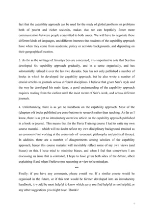 4
fact that the capability approach can be used for the study of global problems or problems
both of poorer and richer societies, makes that we can hopefully foster more
communication between people committed to both issues. We will have to negotiate these
different kinds of languages, and different interests that students of the capability approach
have when they come from academic, policy or activists backgrounds, and depending on
their geographical location.
3. As far as the writings of Amartya Sen are concerned, it is important to note that Sen has
developed his capability approach gradually, and in a sense organically, and has
substantially refined it over the last two decades. Sen has not only published a number of
books in which he developed the capability approach, but he also wrote a number of
crucial articles in journals across different disciplines. I believe that given Sen’s style and
the way he developed his main ideas, a good understanding of the capability approach
requires reading from the earliest until the most recent of Sen’s work, and across different
journals.
4. Unfortunately, there is as yet no handbook on the capability approach. Most of the
(chapters of) books published are contributions to research rather than teaching. As far as I
know, there is as yet no introductory overview article on the capability approach published
in a book or journal. This means that for the Pavia Training course I had to write my own
course material – which will no doubt reflect my own disciplinary background (trained as
an economist but working at the crossroads of economic philosophy and political theory).
In addition, there are a number of disagreements among scholars of the capability
approach, hence this course material will inevitably reflect some of my own views (and
biases) on this. I have tried to minimise biases, and when I feel that somewhere I am
discussing an issue that is contested, I hope to have given both sides of the debate, albeit
explaining if and when I believe one reasoning or view to be mistaken.
•••
Finally: if you have any comments, please e-mail me. If a similar course would be
organised in the future, or if this text would be further developed into an introductory
handbook, it would be most helpful to know which parts you find helpful or not helpful, or
any other suggestions you might have. Thanks!
 