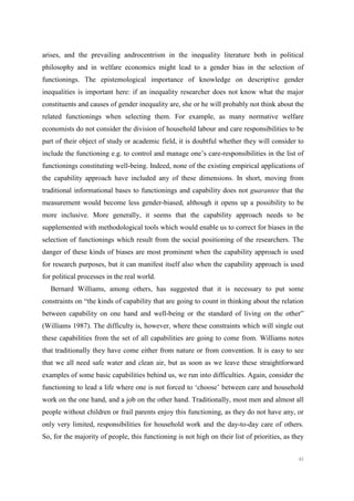 40
arises, and the prevailing androcentrism in the inequality literature both in political
philosophy and in welfare economics might lead to a gender bias in the selection of
functionings. The epistemological importance of knowledge on descriptive gender
inequalities is important here: if an inequality researcher does not know what the major
constituents and causes of gender inequality are, she or he will probably not think about the
related functionings when selecting them. For example, as many normative welfare
economists do not consider the division of household labour and care responsibilities to be
part of their object of study or academic field, it is doubtful whether they will consider to
include the functioning e.g. to control and manage one’s care-responsibilities in the list of
functionings constituting well-being. Indeed, none of the existing empirical applications of
the capability approach have included any of these dimensions. In short, moving from
traditional informational bases to functionings and capability does not guarantee that the
measurement would become less gender-biased, although it opens up a possibility to be
more inclusive. More generally, it seems that the capability approach needs to be
supplemented with methodological tools which would enable us to correct for biases in the
selection of functionings which result from the social positioning of the researchers. The
danger of these kinds of biases are most prominent when the capability approach is used
for research purposes, but it can manifest itself also when the capability approach is used
for political processes in the real world.
Bernard Williams, among others, has suggested that it is necessary to put some
constraints on “the kinds of capability that are going to count in thinking about the relation
between capability on one hand and well-being or the standard of living on the other”
(Williams 1987). The difficulty is, however, where these constraints which will single out
these capabilities from the set of all capabilities are going to come from. Williams notes
that traditionally they have come either from nature or from convention. It is easy to see
that we all need safe water and clean air, but as soon as we leave these straightforward
examples of some basic capabilities behind us, we run into difficulties. Again, consider the
functioning to lead a life where one is not forced to ‘choose’ between care and household
work on the one hand, and a job on the other hand. Traditionally, most men and almost all
people without children or frail parents enjoy this functioning, as they do not have any, or
only very limited, responsibilities for household work and the day-to-day care of others.
So, for the majority of people, this functioning is not high on their list of priorities, as they
 