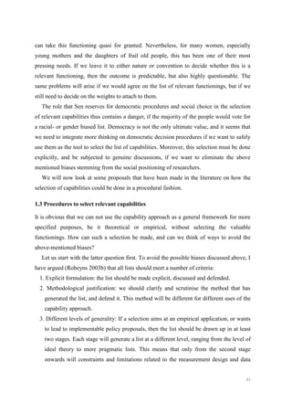 41
can take this functioning quasi for granted. Nevertheless, for many women, especially
young mothers and the daughters of frail old people, this has been one of their most
pressing needs. If we leave it to either nature or convention to decide whether this is a
relevant functioning, then the outcome is predictable, but also highly questionable. The
same problems will arise if we would agree on the list of relevant functionings, but if we
still need to decide on the weights to attach to them.
The role that Sen reserves for democratic procedures and social choice in the selection
of relevant capabilities thus contains a danger, if the majority of the people would vote for
a racial- or gender biased list. Democracy is not the only ultimate value, and it seems that
we need to integrate more thinking on democratic decision procedures if we want to safely
use them as the tool to select the list of capabilities. Moreover, this selection must be done
explicitly, and be subjected to genuine discussions, if we want to eliminate the above
mentioned biases stemming from the social positioning of researchers.
We will now look at some proposals that have been made in the literature on how the
selection of capabilities could be done in a procedural fashion.
1.3 Procedures to select relevant capabilities
It is obvious that we can not use the capability approach as a general framework for more
specified purposes, be it theoretical or empirical, without selecting the valuable
functionings. How can such a selection be made, and can we think of ways to avoid the
above-mentioned biases?
Let us start with the latter question first. To avoid the possible biases discussed above, I
have argued (Robeyns 2003b) that all lists should meet a number of criteria:
1. Explicit formulation: the list should be made explicit, discussed and defended.
2. Methodological justification: we should clarify and scrutinise the method that has
generated the list, and defend it. This method will be different for different uses of the
capability approach.
3. Different levels of generality: If a selection aims at an empirical application, or wants
to lead to implementable policy proposals, then the list should be drawn up in at least
two stages. Each stage will generate a list at a different level, ranging from the level of
ideal theory to more pragmatic lists. This means that only from the second stage
onwards will constraints and limitations related to the measurement design and data
 
