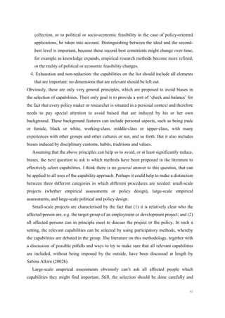 42
collection, or to political or socio-economic feasibility in the case of policy-oriented
applications, be taken into account. Distinguishing between the ideal and the second-
best level is important, because these second best constraints might change over time,
for example as knowledge expands, empirical research methods become more refined,
or the reality of political or economic feasibility changes.
4. Exhaustion and non-reduction: the capabilities on the list should include all elements
that are important: no dimensions that are relevant should be left out.
Obviously, these are only very general principles, which are proposed to avoid biases in
the selection of capabilities. Their only goal is to provide a sort of ‘check and balance’ for
the fact that every policy maker or researcher is situated in a personal context and therefore
needs to pay special attention to avoid baised that are induced by his or her own
background. These background features can include personal aspects, such as being male
or female, black or white, working-class, middle-class or upper-class, with many
experiences with other groups and other cultures or not, and so forth. But it also includes
biases induced by disciplinary customs, habits, traditions and values.
Assuming that the above principles can help us to avoid, or at least significantly reduce,
biases, the next question to ask is which methods have been proposed in the literature to
effectively select capabilities. I think there is no general answer to this question, that can
be applied to all uses of the capability approach. Perhaps it could help to make a distinction
between three different categories in which different procedures are needed: small-scale
projects (whether empirical assessments or policy design), large-scale empirical
assessments, and large-scale political and policy design.
Small-scale projects are characterised by the fact that (1) it is relatively clear who the
affected person are, e.g. the target group of an employment or development project; and (2)
all affected persons can in principle meet to discuss the project or the policy. In such a
setting, the relevant capabilities can be selected by using participatory methods, whereby
the capabilities are debated in the group. The literature on this methodology, together with
a discussion of possible pitfalls and ways to try to make sure that all relevant capabilities
are included, without being imposed by the outside, have been discussed at length by
Sabina Alkire (2002b).
Large-scale empirical assessments obviously can’t ask all affected people which
capabilities they might find important. Still, the selection should be done carefully and
 