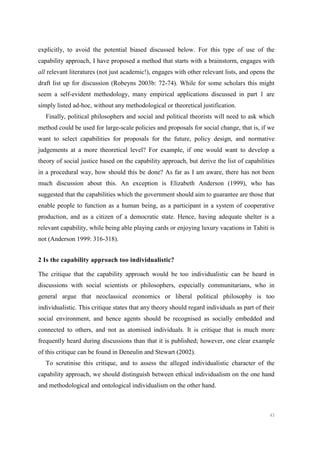 43
explicitly, to avoid the potential biased discussed below. For this type of use of the
capability approach, I have proposed a method that starts with a brainstorm, engages with
all relevant literatures (not just academic!), engages with other relevant lists, and opens the
draft list up for discussion (Robeyns 2003b: 72-74). While for some scholars this might
seem a self-evident methodology, many empirical applications discussed in part 1 are
simply listed ad-hoc, without any methodological or theoretical justification.
Finally, political philosophers and social and political theorists will need to ask which
method could be used for large-scale policies and proposals for social change, that is, if we
want to select capabilities for proposals for the future, policy design, and normative
judgements at a more theoretical level? For example, if one would want to develop a
theory of social justice based on the capability approach, but derive the list of capabilities
in a procedural way, how should this be done? As far as I am aware, there has not been
much discussion about this. An exception is Elizabeth Anderson (1999), who has
suggested that the capabilities which the government should aim to guarantee are those that
enable people to function as a human being, as a participant in a system of cooperative
production, and as a citizen of a democratic state. Hence, having adequate shelter is a
relevant capability, while being able playing cards or enjoying luxury vacations in Tahiti is
not (Anderson 1999: 316-318).
2 Is the capability approach too individualistic?
The critique that the capability approach would be too individualistic can be heard in
discussions with social scientists or philosophers, especially communitarians, who in
general argue that neoclassical economics or liberal political philosophy is too
individualistic. This critique states that any theory should regard individuals as part of their
social environment, and hence agents should be recognised as socially embedded and
connected to others, and not as atomised individuals. It is critique that is much more
frequently heard during discussions than that it is published; however, one clear example
of this critique can be found in Deneulin and Stewart (2002).
To scrutinise this critique, and to assess the alleged individualistic character of the
capability approach, we should distinguish between ethical individualism on the one hand
and methodological and ontological individualism on the other hand.
 