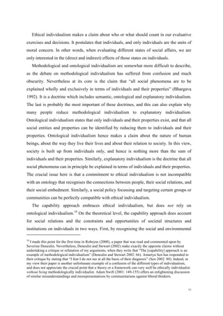 44
Ethical individualism makes a claim about who or what should count in our evaluative
exercises and decisions. It postulates that individuals, and only individuals are the units of
moral concern. In other words, when evaluating different states of social affairs, we are
only interested in the (direct and indirect) effects of those states on individuals.
Methodological and ontological individualism are somewhat more difficult to describe,
as the debate on methodological individualism has suffered from confusion and much
obscurity. Nevertheless at its core is the claim that “all social phenomena are to be
explained wholly and exclusively in terms of individuals and their properties” (Bhargava
1992). It is a doctrine which includes semantic, ontological and explanatory individualism.
The last is probably the most important of these doctrines, and this can also explain why
many people reduce methodological individualism to explanatory individualism.
Ontological individualism states that only individuals and their properties exist, and that all
social entities and properties can be identified by reducing them to individuals and their
properties. Ontological individualism hence makes a claim about the nature of human
beings, about the way they live their lives and about their relation to society. In this view,
society is built up from individuals only, and hence is nothing more than the sum of
individuals and their properties. Similarly, explanatory individualism is the doctrine that all
social phenomena can in principle be explained in terms of individuals and their properties.
The crucial issue here is that a commitment to ethical individualism is not incompatible
with an ontology that recognises the connections between people, their social relations, and
their social embedment. Similarly, a social policy focussing and targeting certain groups or
communities can be perfectly compatible with ethical individualism.
The capability approach embraces ethical individualism, but does not rely on
ontological individualism.10
On the theoretical level, the capability approach does account
for social relations and the constraints and opportunities of societal structures and
institutions on individuals in two ways. First, by recognising the social and environmental
10
I made this point for the first time in Robeyns (2000), a paper that was read and commented upon by
Severine Deneulin. Nevertheless, Deneulin and Stewart (2002) make exactly the opposite claims without
undertaking a critique or refutation of my arguments, when they write that “The [capability] approach is an
example of methodological individualism” (Deneulin and Stewart 2002: 66). Amartya Sen has responded to
their critique by stating that “I fear I do not see at all the basis of their diagnosis” (Sen 2002: 80). Indeed, in
my view their paper is another unfortunate example of a confusion of the different types of individualism,
and does not appreciate the crucial point that a theory or a framework can very well be ethically individualist
without being methodologically individualist. Adam Swift (2001: 149-155) offers an enlightening discussion
of similar misunderstandings and misrepresentations by communitarians against liberal thinkers.
 
