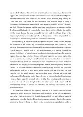 45
factors which influence the conversions of commodities into functionings. For example,
suppose that Jaap and Joseph both have the same individual conversion factors and possess
the same commodities. Both have a bike and are able bodied. However, Jaap is living in a
Dutch town with cycle lanes and low criminality rates, whereas Joseph is living in
Antananarivo in Madagascar, a capital with massive poverty, and high levels of criminality
and theft. Whereas Jaap can use his bike to cycle anywhere he wants, at any moment of the
day, Joseph will be faced with a much higher chance that he will be robbed or that his bike
will be stolen. Hence, the same commodity (a bike) leads to different levels of the
functioning ‘to transport oneself safely’, due to characteristics of the society in which one
lives (its public infrastructure, poverty and crime levels and so on.)
The second way in which the capability approach accounts for the societal structures
and constraints is by theoretically distinguishing functionings from capabilities. More
precisely, the crossing from capabilities to achieved functionings requires an act of choice.
Now, it is perfectly possible (and, as I will argue further on, even necessary) to take into
account the influence of societal structures and constraints on those choices. For example,
suppose Sarah and Sigal both have the same intellectual capacities and human capital at the
age of 6, and live in a country where education is free and children from poorer families
receive scholarships. Sarah was born in a class were little attention was paid to intellectual
achievement and studying, whereas Sigal’s parents are both graduates pursuing intellectual
careers. The social environment of Sarah and Sigal will greatly influence and shape their
preferences for studying. In other words, while initially Sarah and Sigal have the same
capability set, the social structures and constraints which influence and shape their
preferences will influence the choice they will make to pick one bundle of functionings.
However, Sen’s capability approach allows to take those structures and constraints on
choices into account, even though it does not offer such a full account, and this
complementary theory of choice has ultimately far reaching consequences for our
evaluative exercises.
Once more this shows that the capability approach is an approach to interpersonal
comparisons which argues for functionings and capabilities as the relevant evaluative
space where each application (be it theoretical or empirical) can, and probably has to, be
supplemented with other theories. These other theories are normative theories (for example
a normative theory of choice or a theory on the normative relevance of class, gender or
 