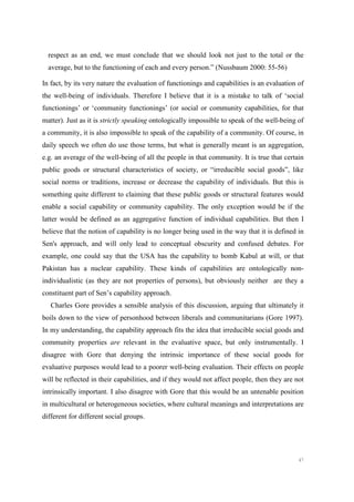 47
respect as an end, we must conclude that we should look not just to the total or the
average, but to the functioning of each and every person.” (Nussbaum 2000: 55-56)
In fact, by its very nature the evaluation of functionings and capabilities is an evaluation of
the well-being of individuals. Therefore I believe that it is a mistake to talk of ‘social
functionings’ or ‘community functionings’ (or social or community capabilities, for that
matter). Just as it is strictly speaking ontologically impossible to speak of the well-being of
a community, it is also impossible to speak of the capability of a community. Of course, in
daily speech we often do use those terms, but what is generally meant is an aggregation,
e.g. an average of the well-being of all the people in that community. It is true that certain
public goods or structural characteristics of society, or “irreducible social goods”, like
social norms or traditions, increase or decrease the capability of individuals. But this is
something quite different to claiming that these public goods or structural features would
enable a social capability or community capability. The only exception would be if the
latter would be defined as an aggregative function of individual capabilities. But then I
believe that the notion of capability is no longer being used in the way that it is defined in
Sen's approach, and will only lead to conceptual obscurity and confused debates. For
example, one could say that the USA has the capability to bomb Kabul at will, or that
Pakistan has a nuclear capability. These kinds of capabilities are ontologically non-
individualistic (as they are not properties of persons), but obviously neither are they a
constituent part of Sen’s capability approach.
Charles Gore provides a sensible analysis of this discussion, arguing that ultimately it
boils down to the view of personhood between liberals and communitarians (Gore 1997).
In my understanding, the capability approach fits the idea that irreducible social goods and
community properties are relevant in the evaluative space, but only instrumentally. I
disagree with Gore that denying the intrinsic importance of these social goods for
evaluative purposes would lead to a poorer well-being evaluation. Their effects on people
will be reflected in their capabilities, and if they would not affect people, then they are not
intrinsically important. I also disagree with Gore that this would be an untenable position
in multicultural or heterogeneous societies, where cultural meanings and interpretations are
different for different social groups.
 