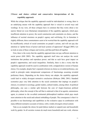 48
3 Power and choice: critical and conservative interpretations of the
capability approach
While the critique that the capability approach would be individualistic is wrong, there is
an underlying unease with the capability approach that is voiced in several ways and
wordings. In my view, all these critiques have in common that they worry about a too
narrow liberal (or even libertarian) interpretation of the capability approach, which pays
insufficient attention to power, the social construction and constraints on choice, and the
influence of societal structures on people’s agency and well-being. Or, to formulate it
slightly different, these commentators seem to be worried that the capability approach will
be insufficiently critical of social constraints on people’s actions, and will not pay due
attention to “global forces of power and local systems of oppression” (Koggel 2003). Let
us look at some of these critiques and worries, and then pull them all together.
First, there is the worry that the capability approach does not pay sufficient attention to
social power (Hill 2003). The capability approach itself does not analyse the social
institutions that produce and reproduce power, and that as such have great impact on
people’s opportunities, and social inequalities. Similarly, there is also a worry that the
capability approach would be used in combination with a stripped-down version of human
choice. For example, despite Sen’s repeated criticism on choice as revealed preference, one
could in principle make interpersonal comparisons of functionings assuming revealed
preference theory. Depending on the choice theory one adopts, the capability approach
could lead to widely divergent normative conclusions (Robeyns 2000; 2001). Standard
economics pays very little attention to the social constraints that impinge on people’s
choices, in contrast to sociology, gender studies, cultural studies, among others. In political
philosophy, one sees a similar split between the core of Anglo-American political
philosophy, where the concept of the self that is endorsed is that of an agentic, autonomous
agent, in contrast to the so-called continental philosophical tradition which pays much
more attention to the social and cultural embedding of people. The consequence is that it is
possible to use functionings and capabilities as the evaluative space in combination with
many different normative accounts of choice, with a widely divergent critical content.
Take as an example the choice for paid (labour market) or unpaid (care and household)
work by gender. In all societies women do much more household and care work, whereas
 