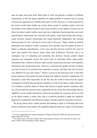 49
men do much more paid work. Both kinds of work can generate a number of different
functionings so that the largest capability set might perhaps be reached only by giving
everyone the opportunity to combine both types of work. However, I would argue that in
the current world where hardly any society allows people to combine market work and
non-market work without having to make large sacrifices on the quality of at least one of
them, the labour market enables more (and more important) functionings than care work
(psychological functionings like increased self-esteem, social functionings like having a
social network; material functionings like being financially independent and securing
financial needs for one’s old age or in the event of divorce).11
Many schools in political
philosophy and normative welfare economics have typically seen the gender division of
labour as ethically unproblematic, in the sense that this division would be the result of
men's and women's free choices which reflect their preferences. However, this is an
inadequate way of explaining and evaluating this division, because gender related
structures and constraints convert this choice from an individual choice under perfect
information into a collective decision under socially constructed constraints with imperfect
information and asymmetrical risks. Moreover, evaluating the gender division of labour
can only be done if we scrutinise the constraints on choice, and these may turn out to be
very different for men and women.12
What is crucial for the discussion here is that both
positive theories of the gender division of labour bear different normative implications. If a
housewife is held fully responsible for the fact that she works at home then the logical
consequence would be that she had the capability to work on the labour market. However,
if we embrace a positive theory of choice that focuses on gender specific constraints, then
we will not hold the housewife fully responsible for her choice but acknowledge that her
capability set was smaller and did not contain the possibility for a genuine choice to work
on the labour market. It seems, thus, that it is perfectly possible to apply the capability
approach in combination with different accounts of gender-specific constraints on choices.
By giving choice such a central position and making its place in well-being and social
justice evaluations more explicit, the capability approach opens up a space for discussions
11
As is also suggested by the empirical findings of Chiappero-Martinetti (2000) who measured achieved
functioning levels for Italy.
12
The seminal work in this area is (Okin 1989). On the gendered nature of the constraints on choice, see
Nancy Folbre (1994) and (Robeyns 2002: chapter 2)
 