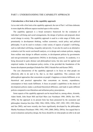 5
PART 1: UNDERSTANDING THE CAPABILITY APPROACH
1 Introduction: a first look at the capability approach
Let us start with a first look at the capability approach; the rest of Part 1 will then elaborate
in more depth the different aspects touched upon in this section.
The capability approach is a broad normative framework for the evaluation of
individual well-being and social arrangements, the design of policies and proposals about
social change in society. The capability approach is used in a wide range of fields, most
prominently in development thinking, welfare economics, social policy and political
philosophy. It can be used to evaluate a wide variety of aspects of people’s well-being,
such as individual well-being, inequality and poverty. It can also be used as an alternative
evaluative tool for social cost-benefit analysis, or to design and evaluate policies, ranging
from welfare state design in affluent societies, to development policies by governments
and non-governmental organisations (NGOs) in developing countries. In academia, it is
being discussed in quite abstract and philosophical terms, but also used for applied and
empirical studies. In development policy circles, it has provided the foundations of the
human development paradigm (Fukuda-Parr 2003; Fukuda-Parr and Kumar 2003).
The core characteristic of the capability approach is its focus on what people are
effectively able to do and to be, that is, on their capabilities. This contrasts with
philosophical approaches that concentrate on people’s happiness or desire-fulfilment, or on
theoretical and practical approaches that concentrate on income, expenditures,
consumption or basic needs fulfilment. A focus on people’s capabilities in the choice of
development policies makes a profound theoretical difference, and leads to quite different
policies compared to neo-liberalism and utilitarian policy prescriptions.
Some aspects of the capability approach can be traced back to, among others, Aristotle,
Adam Smith, John Stuart Mill and Karl Marx (see Nussbaum 1988; 2003b; Sen 1993;
1999), but the approach in its present form has been pioneered by the economist and
philosopher Amartya Sen (Sen 1980; 1984; 1985b; 1985a; 1987; 1992; 1993; 1995; Drèze
and Sen 2002), and more recently also been significantly developed by the philosopher
Martha Nussbaum (Nussbaum 1988; 1992; 1995; 2000; 2002a; 2003a). Sen argued that in
social evaluations and policy design, the focus should be on what people are able to do and
 