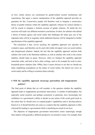 50
on how certain choices are constrained by gender-related societal mechanisms and
expectations. But again, a narrow interpretation of the capability approach provides no
guarantee for this. Conservative people will therefore want to integrate a conservative
theory of gender relations within the capability approach, whereas for critical scholars it
will be crucial to integrate a feminist account of gender relations. No doubt the two
exercises will reach very different normative conclusions. In short, for scholars who defend
a theory of human agency and social reality that challenges the status quo, one of the
important tasks will be to negotiate which additional theories will be integrated in further
specifications of the capability approach.
The conclusion is that, strictly speaking, the capability approach only specifies an
evaluative space, and therefore can be used with widely divergent views on social realities
and interpersonal relations. Indeed, the fact that the capability approach interests both
scholars who work in the libertarian tradition, as well as scholars who work in the critical
tradition, should make us pause. However, when we interpret the capability approach
somewhat wider, and look at Sen’s other writings, such as for example his work in intra-
household power relations (Sen 1990a), then it seems obvious to me that we should not
make simplifying assumptions on the nature of social reality, but defend our views on
social reality and be willing to scrutinize them critically.
4 Will the capability approach encourage paternalism and inappropriate
policies?
The final point of debate that we will consider, is the question whether the capability
approach leads to inappropriate government intervention. A number of philosophers, but
especially social scientists and perhaps economists in particular, have increasingly lost
confidence in a government’s ability to decide on any notion of the social good (such as
the notion that we should strive to expand people’s capabilities) and to develop policies
based on it. It should therefore not come as a surprise that the capability approach is often
criticised for leading to a government which is interfering too much in our lives.
The objection of inappropriate government intervention comes surprisingly enough
from authors with generally a different perspective on normative issues. For example, Paul
 