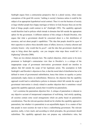 51
Seabright argues from a contractarian perspective that in a plural society, where many
conceptions of the good life coexist, “nothing is society’s business unless it could be the
subject of an appropriate hypothetical social contract. Thus it is not the business of society
at large whether people have happy marriages or believe in God, because these are not the
kind of things people could contract to do” (Seabright 1993). The capability approach
would therefore lead to policies which intrude in domains that fall outside the appropriate
sphere for the government. A different endorser of this critique is Ronald Dworkin, who
argues that what a government should be concerned about is a fair distribution of
resources, and not about people’s capabilities: “The idea that people should be equal in
their capacities to achieve these desirable states of affairs, however, is barely coherent and
certainly bizarre—why would that be good?—and the idea that government should take
steps to bring about that equality –can you imagine what steps those would be?—is
frightening” (Dworkin 2000).
There are two distinct elements here. The explicit objection, which seems to be more
prominent in Seabright’s contractarian view than in Dworkin’s, is a critique of the
inappropriate scope of government intervention: government should not interfere in
spheres that fall outside the scope of her legitimate action. The assumption in both
Seabright’s and Dworkin’s objection to Sen, is that the moral ideal of distribution has to be
defined in terms of governmental redistribution, hence that claims on equality or justice
automatically imply claims on redistribution. Moreover, the objection that the capability
approach would lead to redistributive policies in domains which fall outside the scope of
government intervention is closely related to another objection that is sometimes voiced
against the capability approach, namely that it would be too paternalistic.
Let’s scrutinise the paternalism objection first. A critique of paternalism is inherent to
any objective account of interpersonal comparisons of well-being. And strictly speaking,
all societies contain some social arrangements which are partly based on paternalistic
considerations. Thus the relevant question should not be whether the capability approach is
paternalistic, but whether it is paternalistic to an unjustifiable degree. It is a matter of fact
that people in most societies do want to have a redistributing government. The relevant
question, really, is how much, and according to which principles, the government should
redistribute. The capability approach does not propose any redistributive rules, but
 