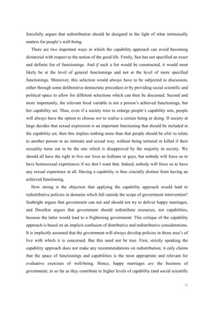 52
forcefully argues that redistribution should be designed in the light of what intrinsically
matters for people’s well-being.
There are two important ways in which the capability approach can avoid becoming
dictatorial with respect to the notion of the good life. Firstly, Sen has not specified an exact
and definite list of functionings. And if such a list would be constructed, it would most
likely be at the level of general functionings and not at the level of more specified
functionings. Moreover, this selection would always have to be subjected to discussion,
either through some deliberative democratic procedure or by providing social scientific and
political space to allow for different selections which can then be discussed. Second and
more importantly, the relevant focal variable is not a person’s achieved functionings, but
her capability set. Thus, even if a society tries to enlarge people’s capability sets, people
will always have the option to choose not to realise a certain being or doing. If society at
large decides that sexual expression is an important functioning that should be included in
the capability set, then this implies nothing more than that people should be able to relate
to another person in an intimate and sexual way, without being tortured or killed if their
sexuality turns out to be the one which is disapproved by the majority in society. We
should all have the right to live our lives as lesbians or gays, but nobody will force us to
have homosexual experiences if we don’t want that. Indeed, nobody will force us to have
any sexual experience at all. Having a capability is thus crucially distinct from having an
achieved functioning.
How strong is the objection that applying the capability approach would lead to
redistributive policies in domains which fall outside the scope of government intervention?
Seabright argues that government can not and should not try to deliver happy marriages,
and Dworkin argues that government should redistribute resources, not capabilities,
because the latter would lead to a frightening government. This critique of the capability
approach is based on an implicit confusion of distributive and redistributive considerations.
It is implicitly assumed that the government will always develop policies in those area’s of
live with which it is concerned. But this need not be true. First, strictly speaking the
capability approach does not make any recommendations on redistribution; it only claims
that the space of functionings and capabilities is the most appropriate and relevant for
evaluative exercises of well-being. Hence, happy marriages are the business of
government, in so far as they contribute to higher levels of capability (and social scientific
 